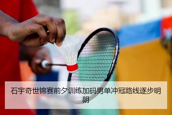 石宇奇世锦赛前夕训练加码男单冲冠路线逐步明朗