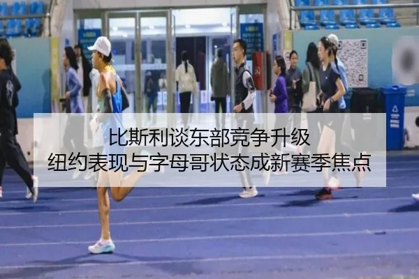 比斯利谈东部竞争升级 纽约表现与字母哥状态成新赛季焦点